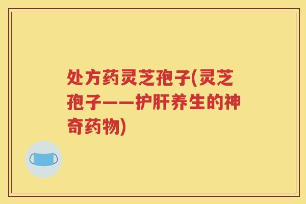 处方药灵芝孢子(灵芝孢子——护肝养生的神奇药物)