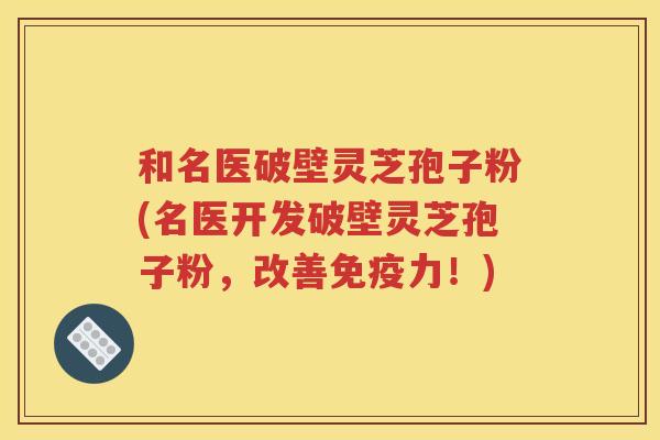 和名医破壁灵芝孢子粉(名医开发破壁灵芝孢子粉，改善免疫力！)