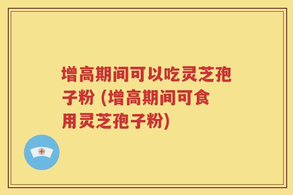 增高期间可以吃灵芝孢子粉 (增高期间可食用灵芝孢子粉)