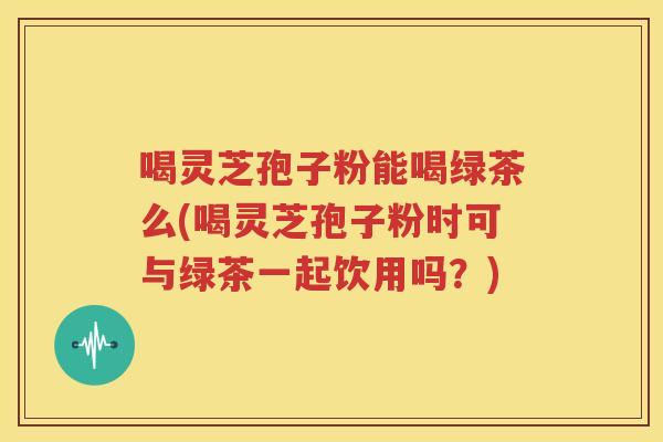 喝灵芝孢子粉能喝绿茶么(喝灵芝孢子粉时可与绿茶一起饮用吗？)