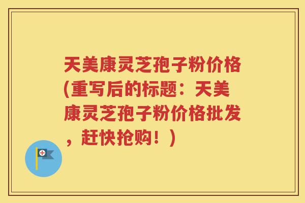 天美康灵芝孢子粉价格(重写后的标题：天美康灵芝孢子粉价格批发，赶快抢购！)