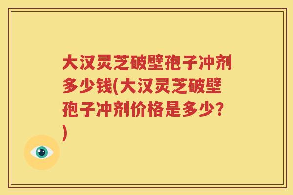 大汉灵芝破壁孢子冲剂多少钱(大汉灵芝破壁孢子冲剂价格是多少？)