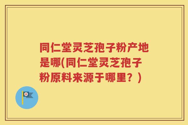 同仁堂灵芝孢子粉产地是哪(同仁堂灵芝孢子粉原料来源于哪里？)