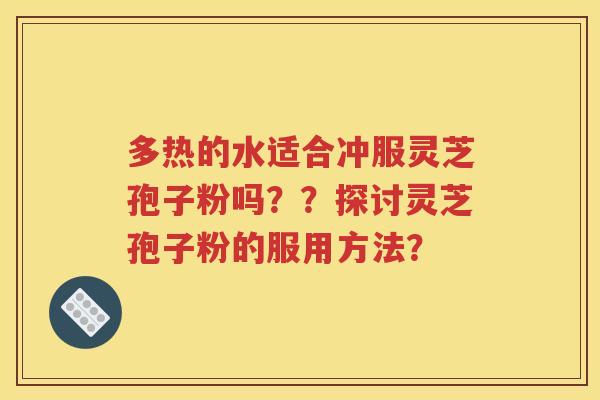 多热的水适合冲服灵芝孢子粉吗？？探讨灵芝孢子粉的服用方法？