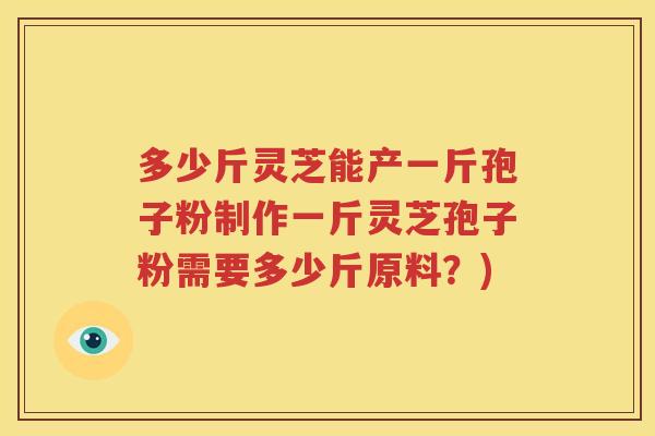 多少斤灵芝能产一斤孢子粉制作一斤灵芝孢子粉需要多少斤原料？)