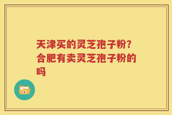 天津买的灵芝孢子粉？合肥有卖灵芝孢子粉的吗