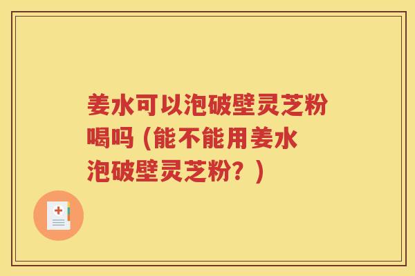 姜水可以泡破壁灵芝粉喝吗 (能不能用姜水泡破壁灵芝粉？)