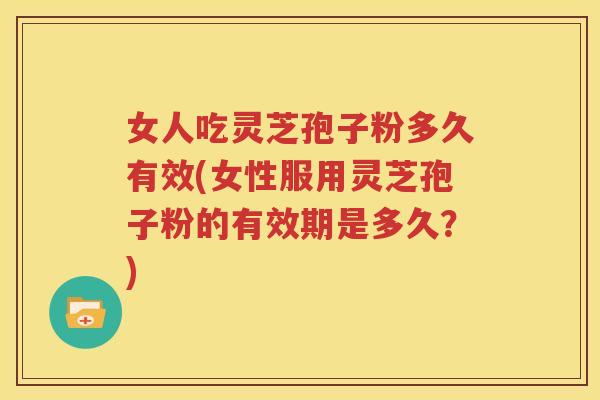 女人吃灵芝孢子粉多久有效(女性服用灵芝孢子粉的有效期是多久？)