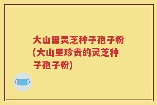 大山里灵芝种子孢子粉(大山里珍贵的灵芝种子孢子粉)