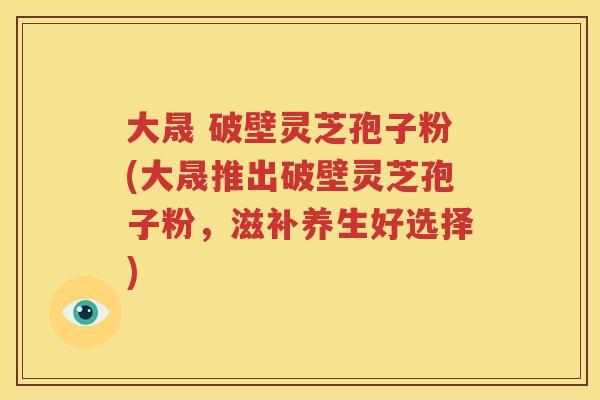大晟 破壁灵芝孢子粉(大晟推出破壁灵芝孢子粉，滋补养生好选择)