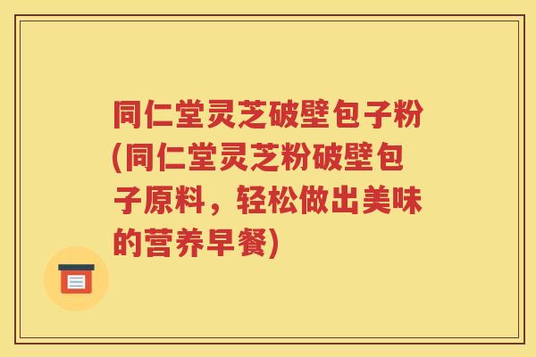 同仁堂灵芝破壁包子粉(同仁堂灵芝粉破壁包子原料，轻松做出美味的营养早餐)