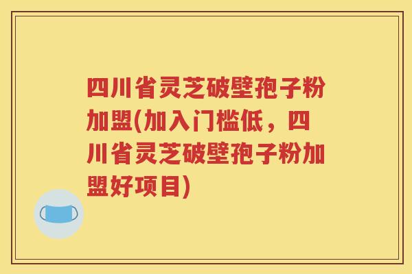 四川省灵芝破壁孢子粉加盟(加入门槛低，四川省灵芝破壁孢子粉加盟好项目)