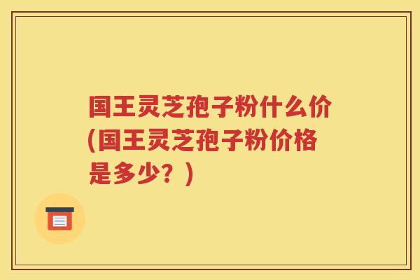 国王灵芝孢子粉什么价(国王灵芝孢子粉价格是多少？)