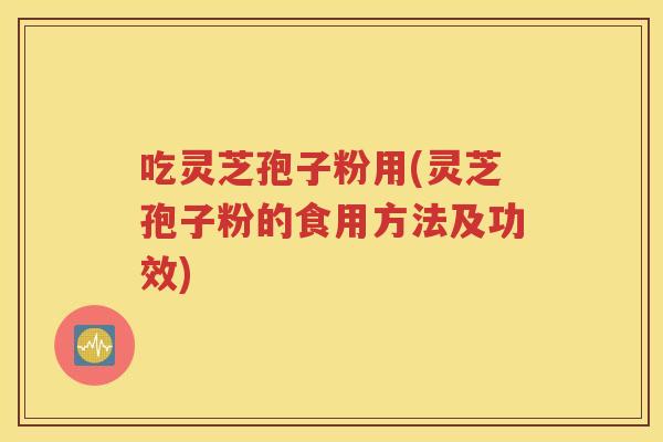 吃灵芝孢子粉用(灵芝孢子粉的食用方法及功效)