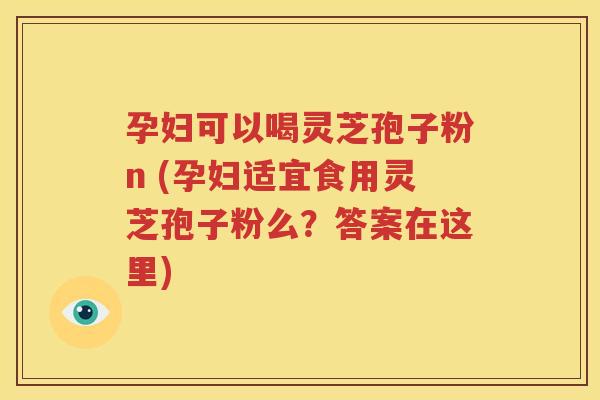 孕妇可以喝灵芝孢子粉n (孕妇适宜食用灵芝孢子粉么？答案在这里)