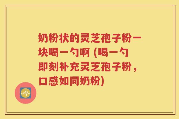 奶粉状的灵芝孢子粉一块喝一勺啊 (喝一勺即刻补充灵芝孢子粉，口感如同奶粉)