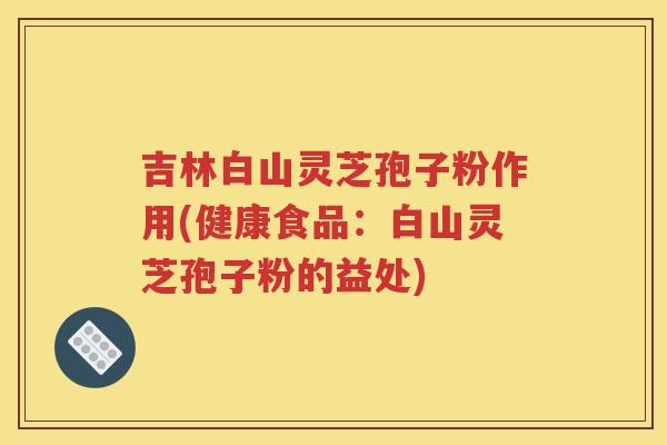 吉林白山灵芝孢子粉作用(健康食品：白山灵芝孢子粉的益处)