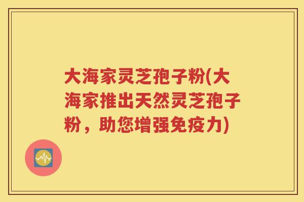 大海家灵芝孢子粉(大海家推出天然灵芝孢子粉，助您增强免疫力)