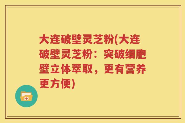 大连破壁灵芝粉(大连破壁灵芝粉：突破细胞壁立体萃取，更有营养更方便)