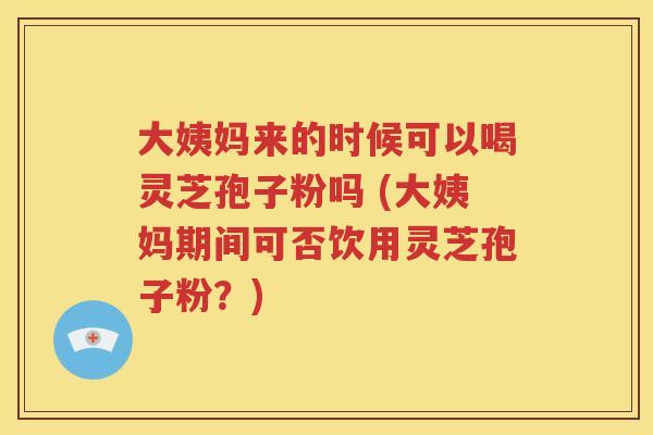大姨妈来的时候可以喝灵芝孢子粉吗 (大姨妈期间可否饮用灵芝孢子粉？)