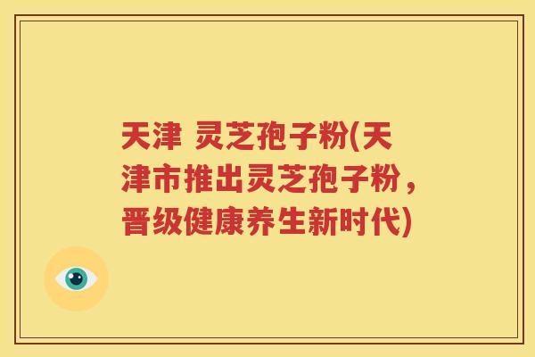 天津 灵芝孢子粉(天津市推出灵芝孢子粉，晋级健康养生新时代)