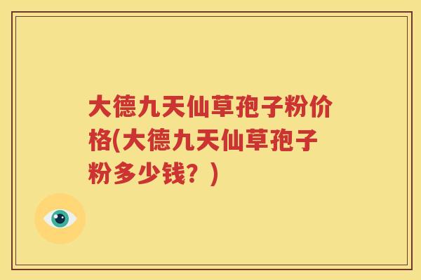 大德九天仙草孢子粉价格(大德九天仙草孢子粉多少钱？)