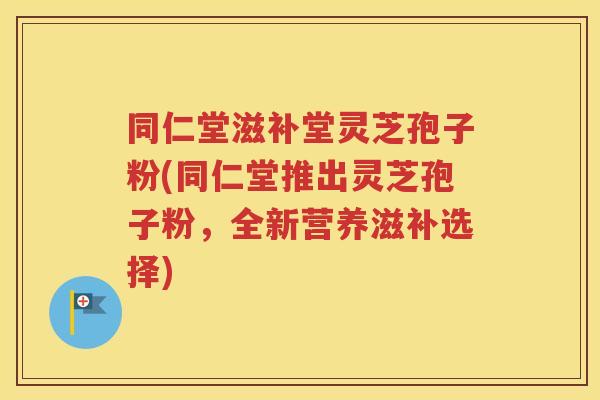同仁堂滋补堂灵芝孢子粉(同仁堂推出灵芝孢子粉，全新营养滋补选择)
