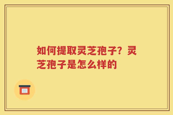 如何提取灵芝孢子？灵芝孢子是怎么样的