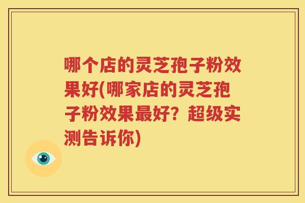 哪个店的灵芝孢子粉效果好(哪家店的灵芝孢子粉效果最好？超级实测告诉你)