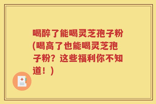 喝醉了能喝灵芝孢子粉(喝高了也能喝灵芝孢子粉？这些福利你不知道！)