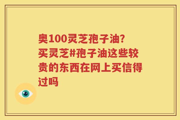 奥100灵芝孢子油？买灵芝#孢子油这些较贵的东西在网上买信得过吗