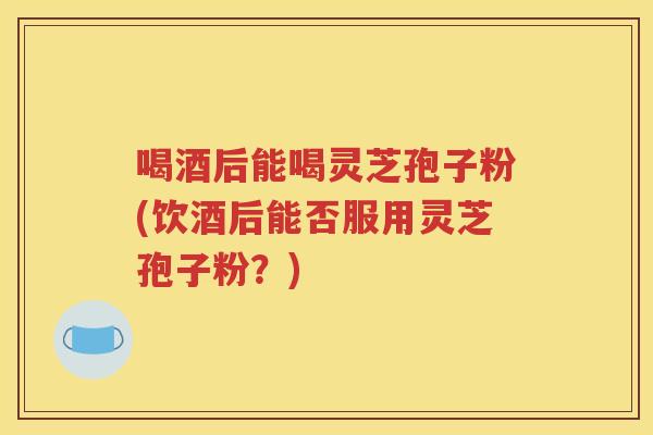 喝酒后能喝灵芝孢子粉(饮酒后能否服用灵芝孢子粉？)