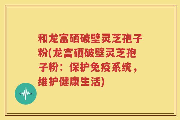 和龙富硒破壁灵芝孢子粉(龙富硒破壁灵芝孢子粉：保护免疫系统，维护健康生活)