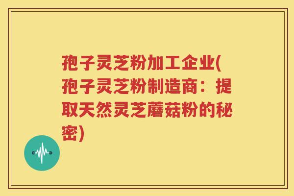 孢子灵芝粉加工企业(孢子灵芝粉制造商：提取天然灵芝蘑菇粉的秘密)