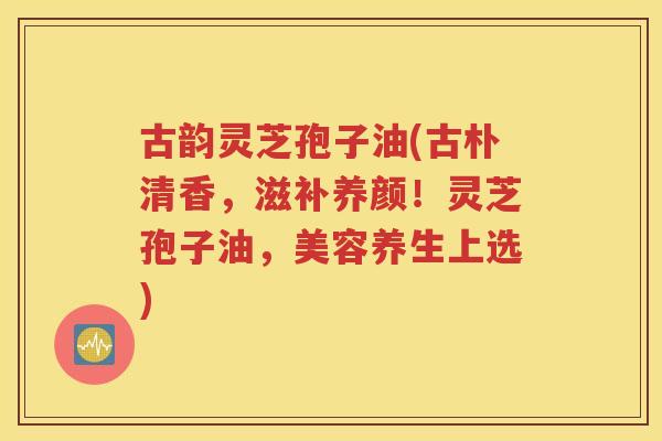 古韵灵芝孢子油(古朴清香，滋补养颜！灵芝孢子油，美容养生上选)