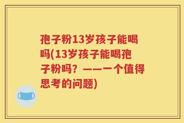 孢子粉13岁孩子能喝吗(13岁孩子能喝孢子粉吗？——一个值得思考的问题)