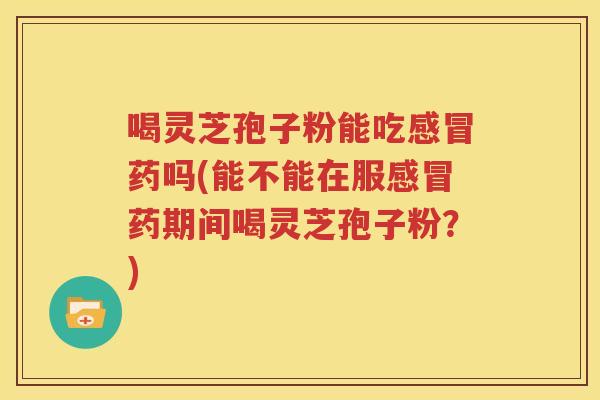 喝灵芝孢子粉能吃感冒药吗(能不能在服感冒药期间喝灵芝孢子粉？)