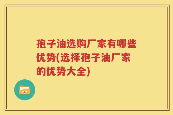 孢子油选购厂家有哪些优势(选择孢子油厂家的优势大全)