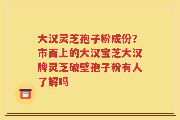 大汉灵芝孢子粉成份？市面上的大汉宝芝大汉牌灵芝破壁孢子粉有人了解吗