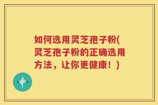 如何选用灵芝孢子粉(灵芝孢子粉的正确选用方法，让你更健康！)
