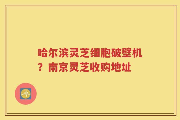 哈尔滨灵芝细胞破壁机？南京灵芝收购地址