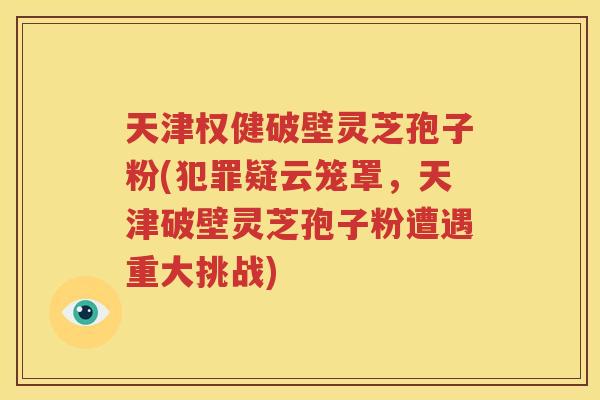 天津权健破壁灵芝孢子粉(犯罪疑云笼罩，天津破壁灵芝孢子粉遭遇重大挑战)