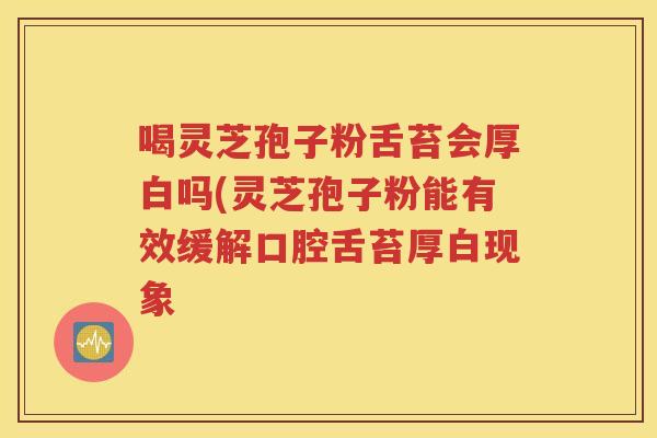 喝灵芝孢子粉舌苔会厚白吗(灵芝孢子粉能有效缓解口腔舌苔厚白现象