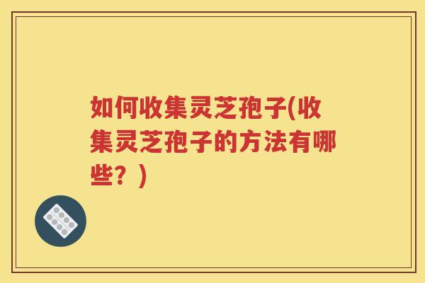 如何收集灵芝孢子(收集灵芝孢子的方法有哪些？)
