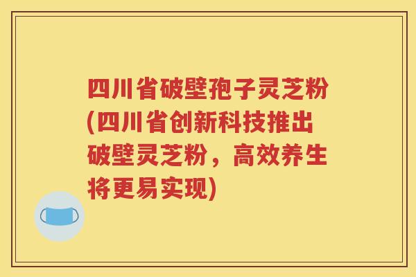 四川省破壁孢子灵芝粉(四川省创新科技推出破壁灵芝粉，高效养生将更易实现)