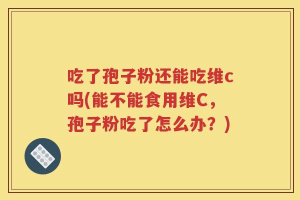 吃了孢子粉还能吃维c吗(能不能食用维C，孢子粉吃了怎么办？)