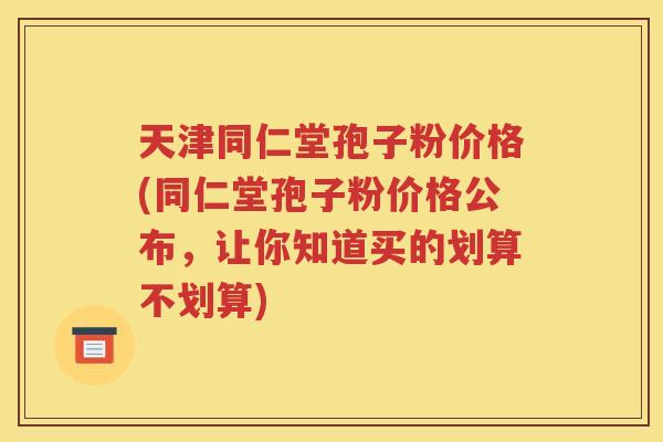 天津同仁堂孢子粉价格(同仁堂孢子粉价格公布，让你知道买的划算不划算)