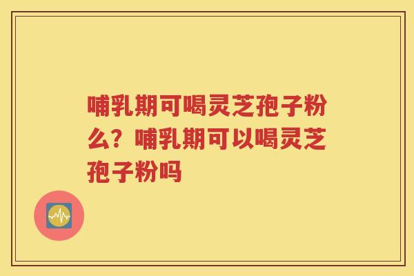 哺乳期可喝灵芝孢子粉么？哺乳期可以喝灵芝孢子粉吗