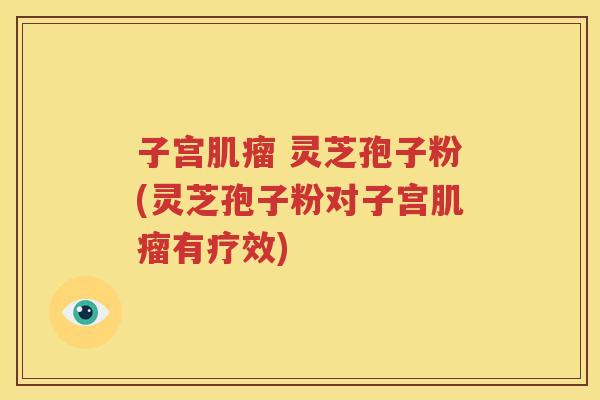 子宫肌瘤 灵芝孢子粉(灵芝孢子粉对子宫肌瘤有疗效)