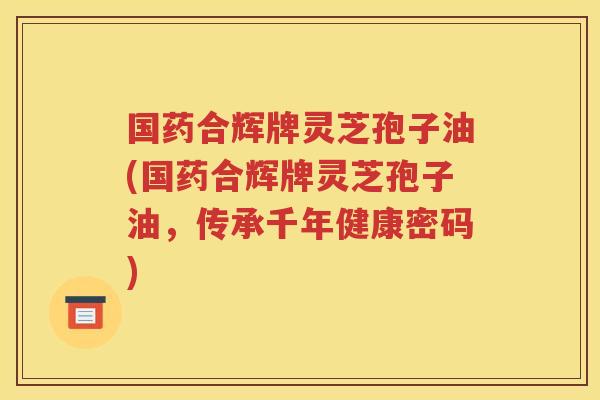 国药合辉牌灵芝孢子油(国药合辉牌灵芝孢子油，传承千年健康密码)